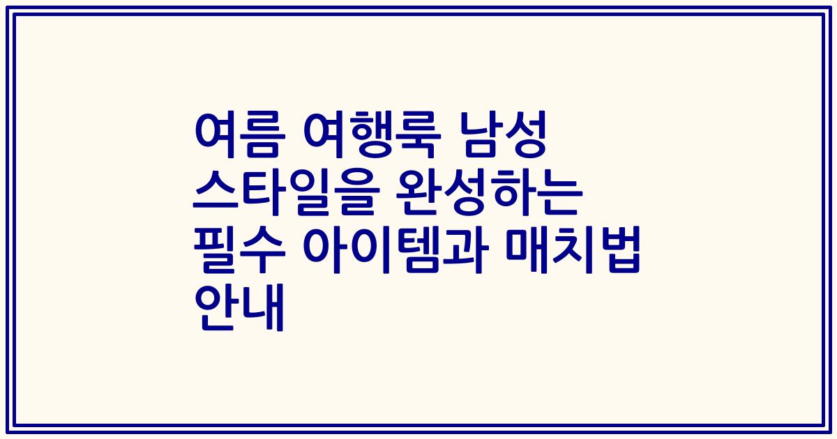 여름 여행룩 남성 스타일을 완성하는 필수 아이템과 매치법 안내